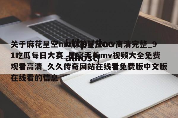 关于麻花星空mv麻花星空mv高清完整_91吃瓜每日大赛_星空天美mv视频大全免费观看高清_久久传奇网站在线看免费版中文版在线看的信息
